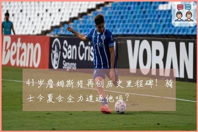 41岁詹姆斯将再创历史里程碑！骑士今夏会全力追逐他吗？