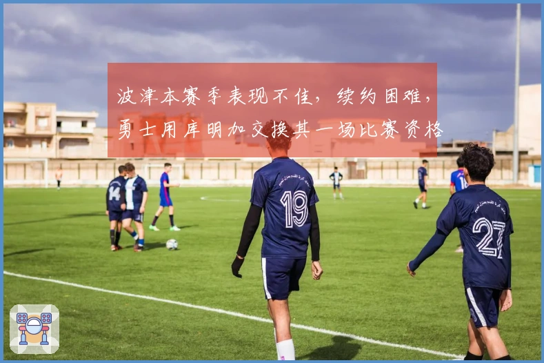 波津本赛季表现不佳，续约困难，勇士用库明加交换其一场比赛资格？