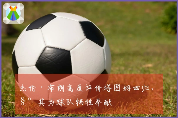 杰伦·布朗高度评价塔图姆回归，称其为球队牺牲奉献