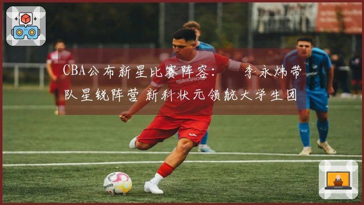 CBA公布新星比赛阵容：偰李永炜带队星锐阵营 新科状元领航大学生团队