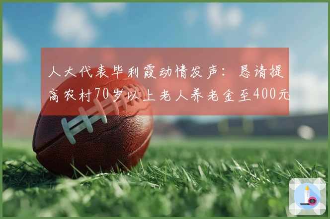 人大代表毕利霞动情发声：恳请提高农村70岁以上老人养老金至400元并免医保费，感念老一辈农民的奉献