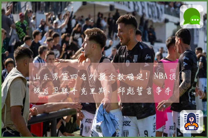 山东男篮四名外援全数确定！NBA顶级后卫联手克里斯，邱彪誓言争夺冠军