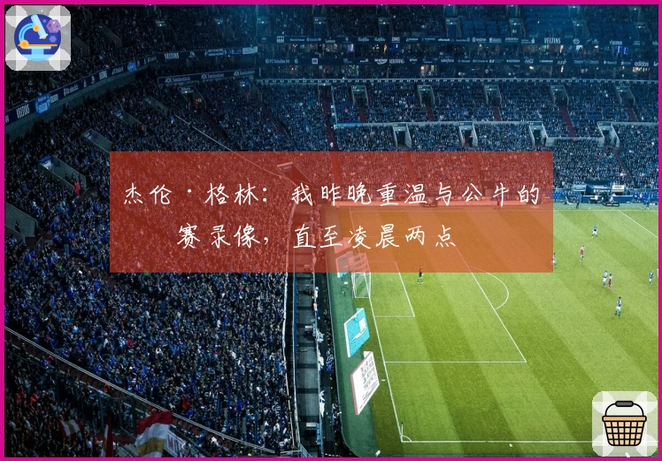 杰伦·格林：我昨晚重温与公牛的比赛录像，直至凌晨两点