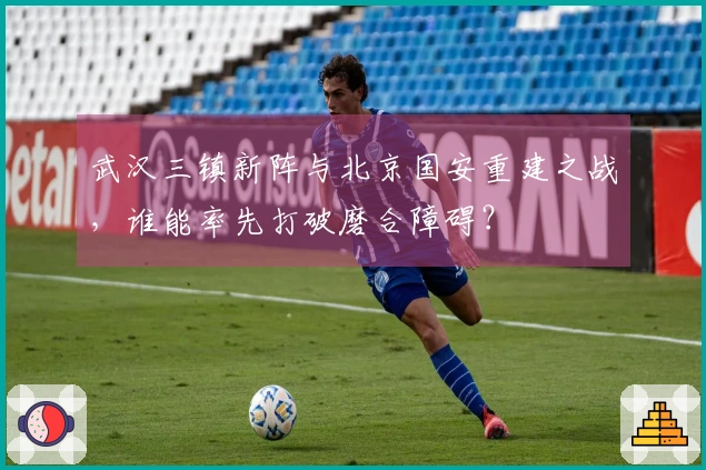 武汉三镇新阵与北京国安重建之战，谁能率先打破磨合障碍？