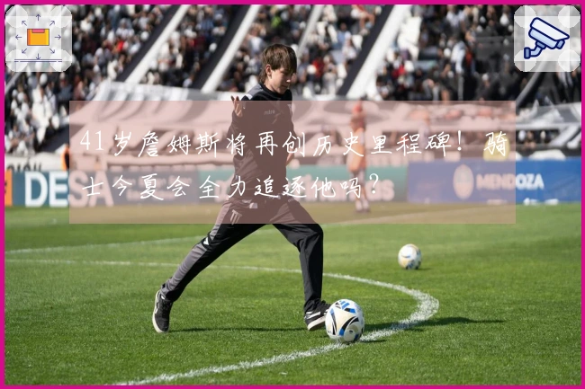 41岁詹姆斯将再创历史里程碑！骑士今夏会全力追逐他吗？