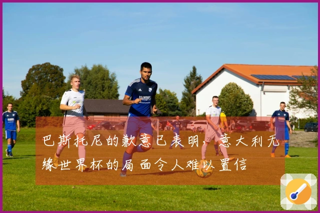 巴斯托尼的歉意已表明，意大利无缘世界杯的局面令人难以置信
