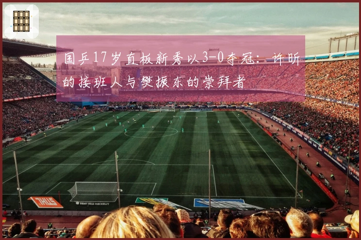 国乒17岁直板新秀以3-0夺冠：许昕的接班人与樊振东的崇拜者