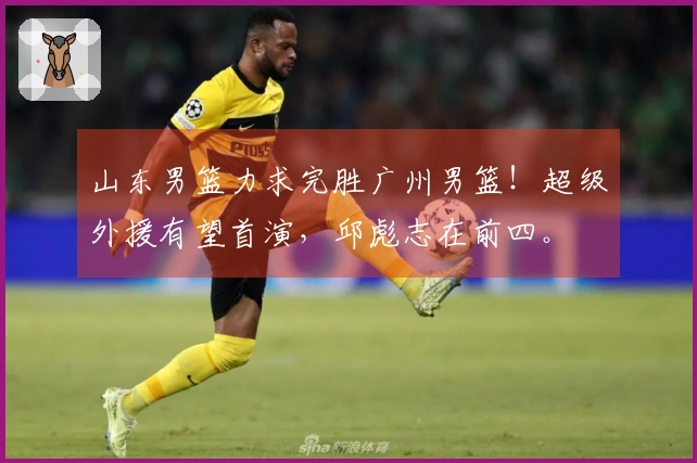 山东男篮力求完胜广州男篮！超级外援有望首演，邱彪志在前四。