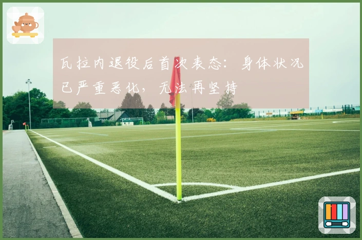 瓦拉内退役后首次表态：身体状况已严重恶化，无法再坚持