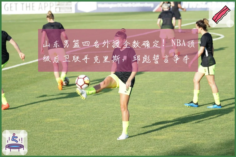 山东男篮四名外援全数确定！NBA顶级后卫联手克里斯，邱彪誓言争夺冠军