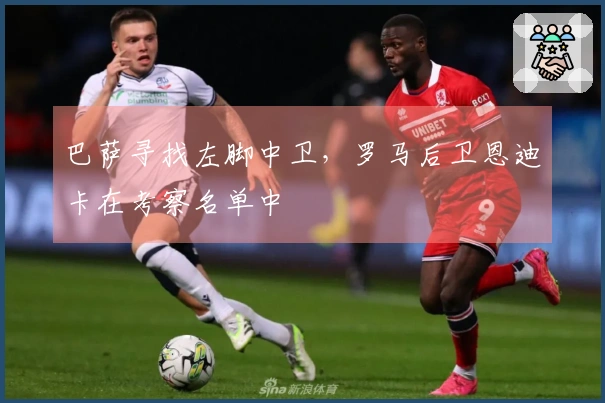 巴萨寻找左脚中卫，罗马后卫恩迪卡在考察名单中